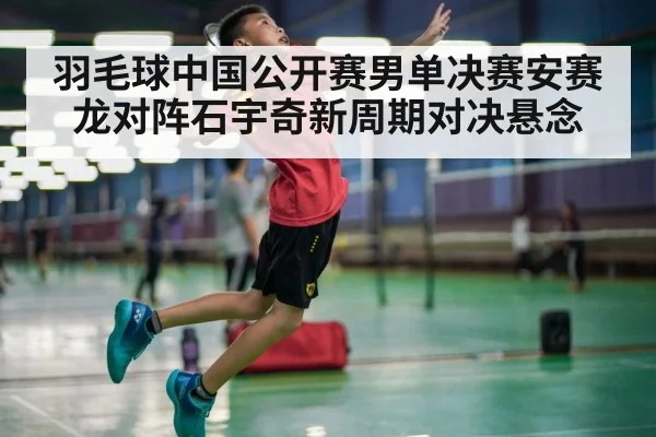 羽毛球中国公开赛男单决赛安赛龙对阵石宇奇新周期对决悬念