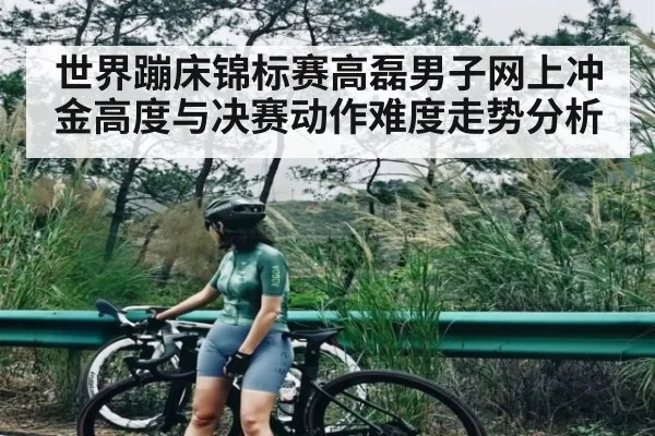 世界蹦床锦标赛高磊男子网上冲金高度与决赛动作难度走势分析