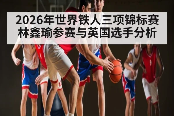 2026年世界铁人三项锦标赛林鑫瑜参赛与英国选手分析