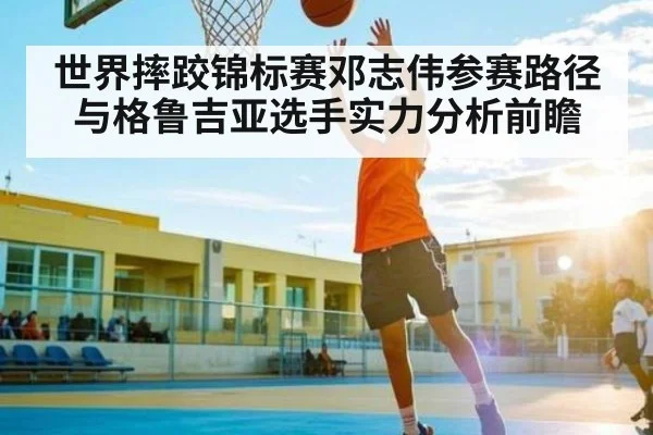 世界摔跤锦标赛邓志伟参赛路径与格鲁吉亚选手实力分析前瞻