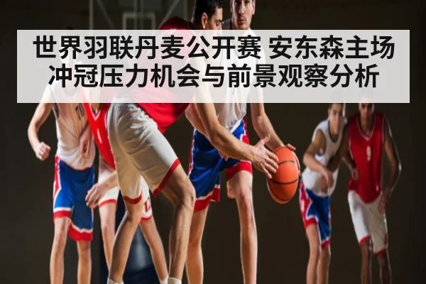 世界羽联丹麦公开赛 安东森主场冲冠压力机会与前景观察分析