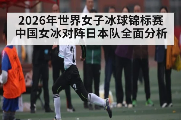 2026年世界女子冰球锦标赛中国女冰对阵日本队全面分析