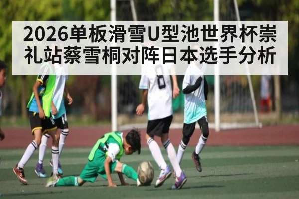 2026单板滑雪U型池世界杯崇礼站蔡雪桐对阵日本选手分析